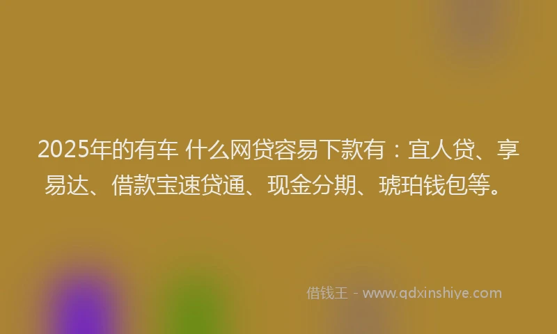 2025年的有车 什么网贷容易下款有：宜人贷、享易达、借款宝速贷通、现金分期、琥珀钱包等。