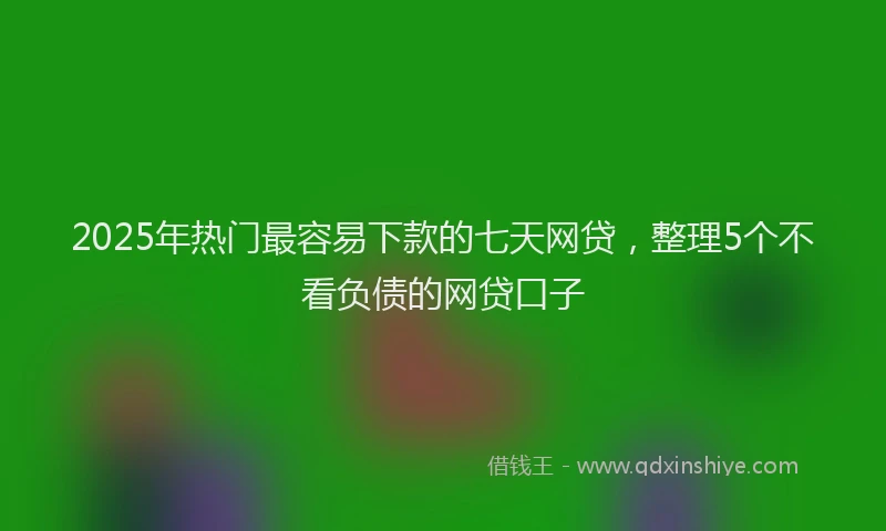 2025年热门最容易下款的七天网贷，整理5个不看负债的网贷口子