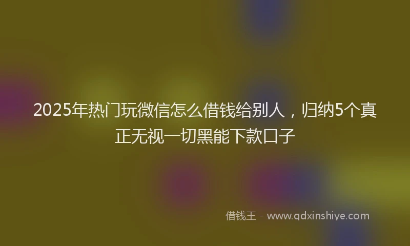 2025年热门玩微信怎么借钱给别人，归纳5个真正无视一切黑能下款口子