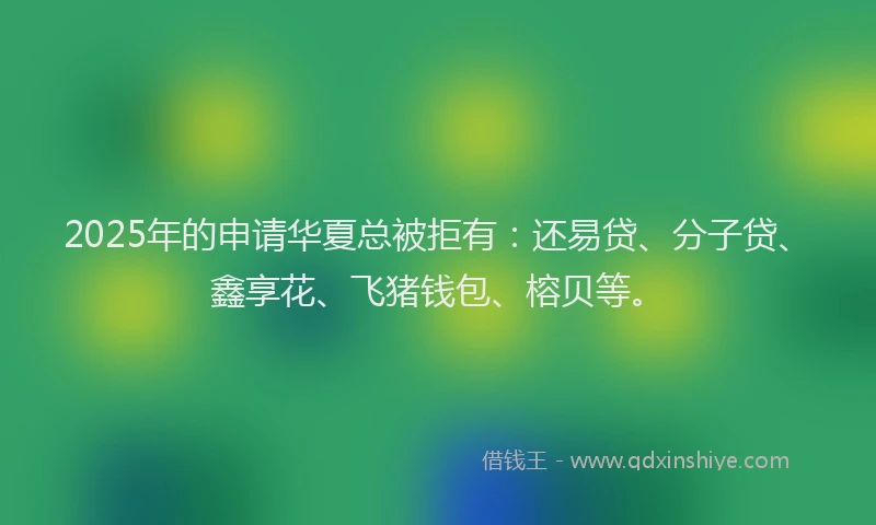2025年的申请华夏总被拒有：还易贷、分子贷、鑫享花、飞猪钱包、榕贝等。