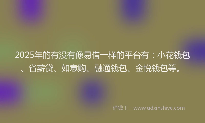 2025年的有没有像易借一样的平台有：小花钱包、省薪贷、如意购、融通钱包、金悦钱包等。