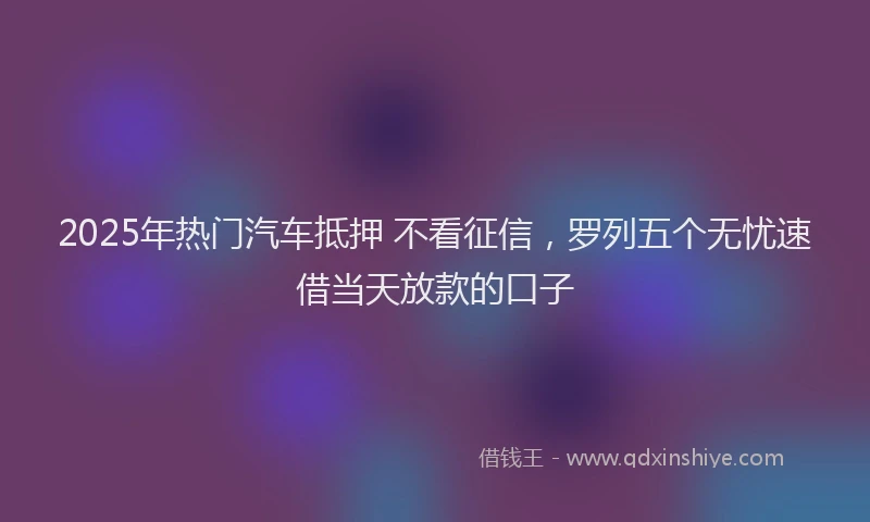2025年热门汽车抵押 不看征信，罗列五个无忧速借当天放款的口子