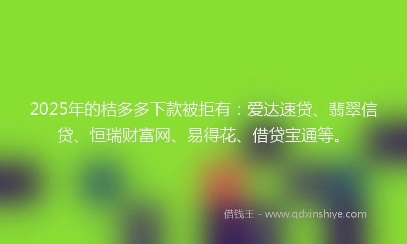 2025年的桔多多下款被拒有：爱达速贷、翡翠信贷、恒瑞财富网、易得花、借贷宝通等。