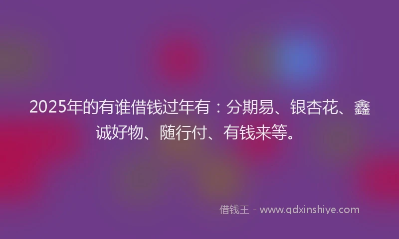 2025年的有谁借钱过年有：分期易、银杏花、鑫诚好物、随行付、有钱来等。