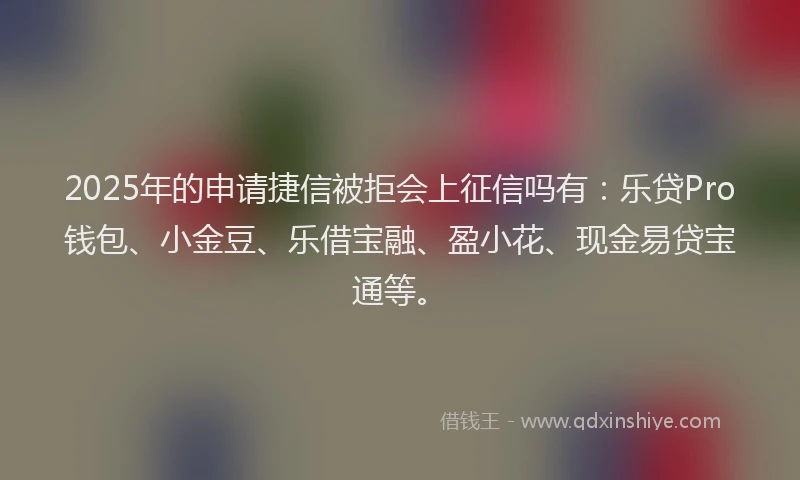 2025年的申请捷信被拒会上征信吗有：乐贷Pro钱包、小金豆、乐借宝融、盈小花、现金易贷宝通等。
