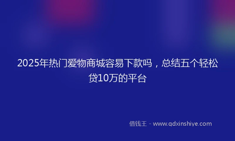 2025年热门爱物商城容易下款吗，总结五个轻松贷10万的平台