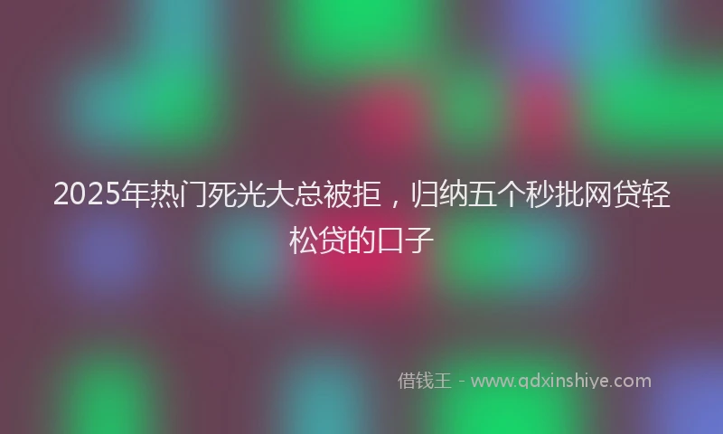 2025年热门死光大总被拒，归纳五个秒批网贷轻松贷的口子