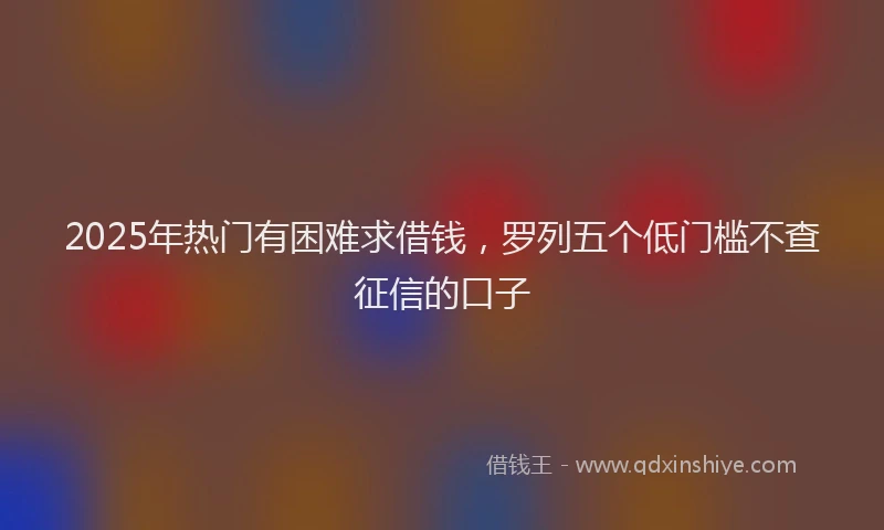 2025年热门有困难求借钱，罗列五个低门槛不查征信的口子