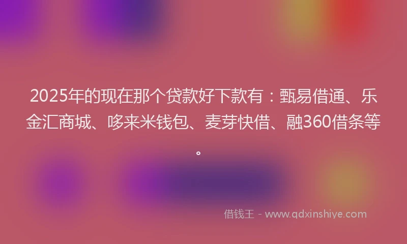 2025年的现在那个贷款好下款有：甄易借通、乐金汇商城、哆来米钱包、麦芽快借、融360借条等。