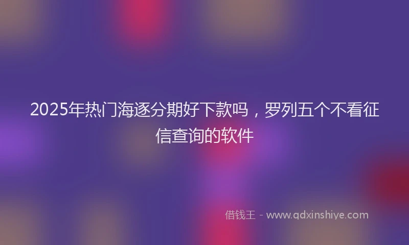 2025年热门海逐分期好下款吗，罗列五个不看征信查询的软件