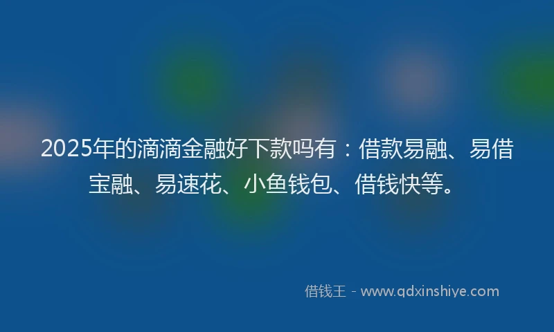 2025年的滴滴金融好下款吗有：借款易融、易借宝融、易速花、小鱼钱包、借钱快等。
