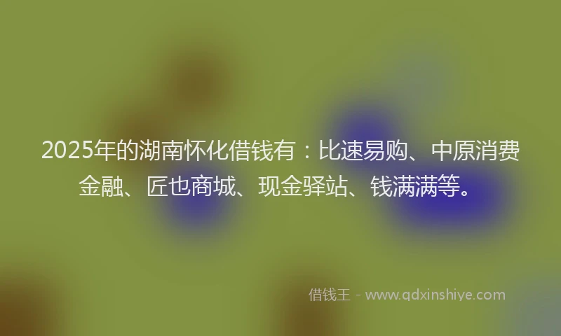 2025年的湖南怀化借钱有：比速易购、中原消费金融、匠也商城、现金驿站、钱满满等。