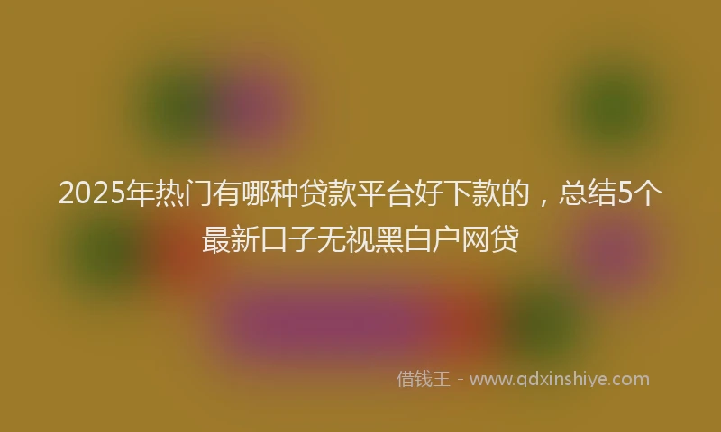 2025年热门有哪种贷款平台好下款的，总结5个最新口子无视黑白户网贷