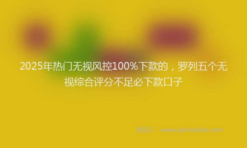 2025年热门无视风控100%下款的，罗列五个无视综合评分不足必下款口子