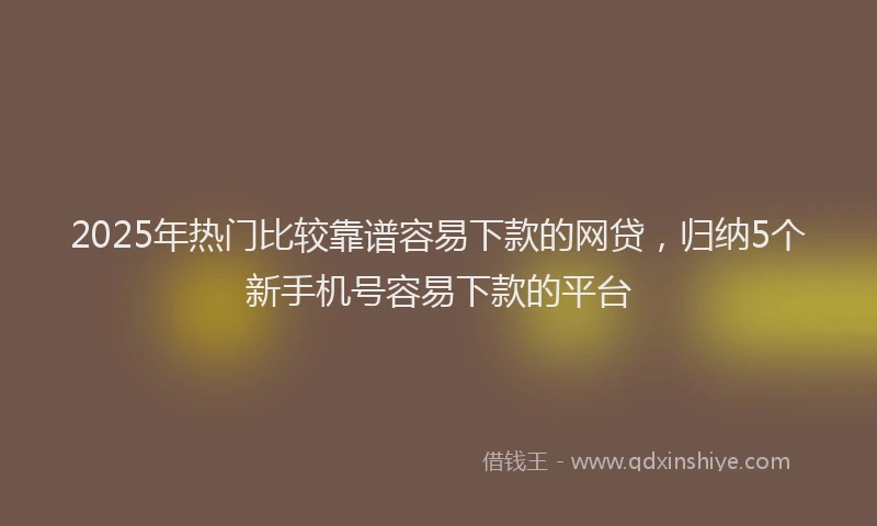 2025年热门比较靠谱容易下款的网贷，归纳5个新手机号容易下款的平台