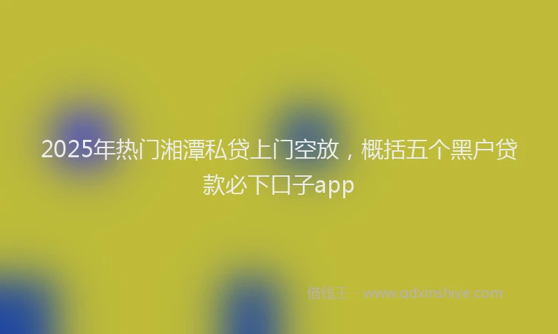 2025年热门湘潭私贷上门空放，概括五个黑户贷款必下口子app