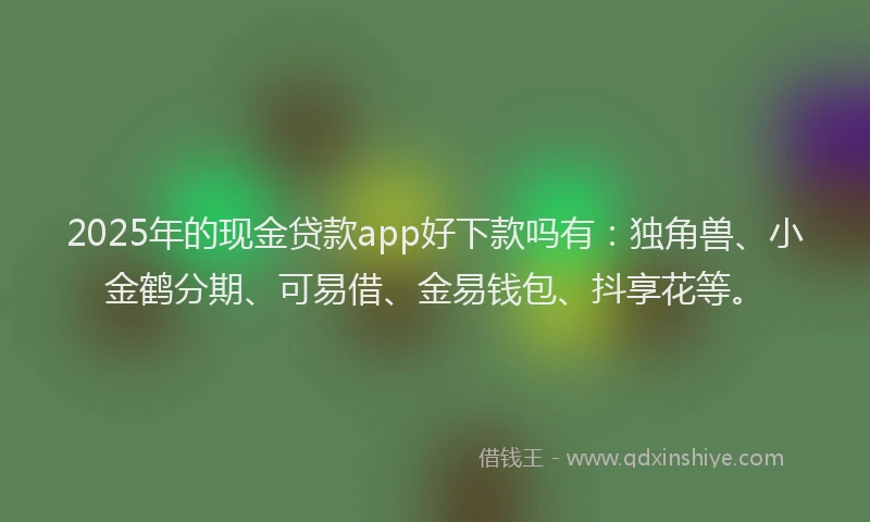 2025年的现金贷款app好下款吗有：独角兽、小金鹤分期、可易借、金易钱包、抖享花等。