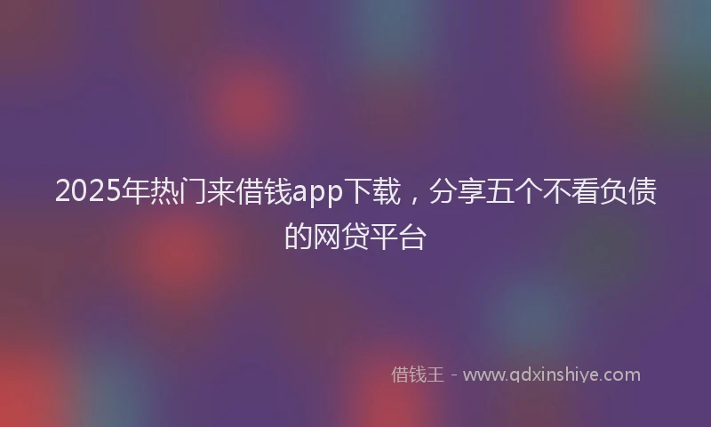 2025年热门来借钱app下载，分享五个不看负债的网贷平台