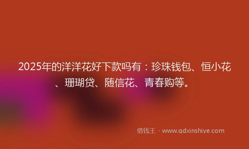 2025年的洋洋花好下款吗有：珍珠钱包、恒小花、珊瑚贷、随信花、青春购等。