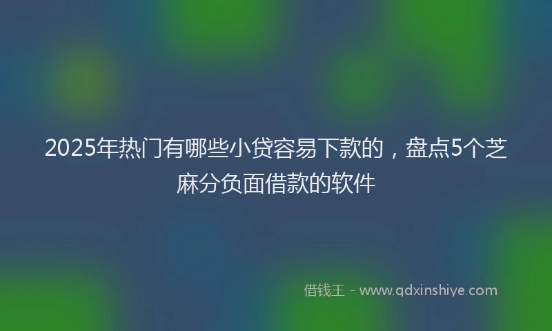 2025年热门有哪些小贷容易下款的，盘点5个芝麻分负面借款的软件