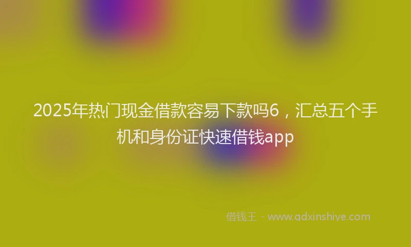 2025年热门现金借款容易下款吗6，汇总五个手机和身份证快速借钱app