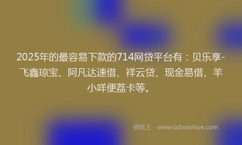 2025年的最容易下款的714网贷平台有：贝乐享-飞鑫琼宝、阿凡达速借、祥云贷、现金易借、羊小咩便荔卡等。