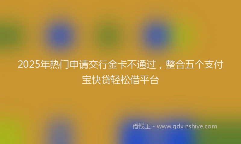 2025年热门申请交行金卡不通过，整合五个支付宝快贷轻松借平台