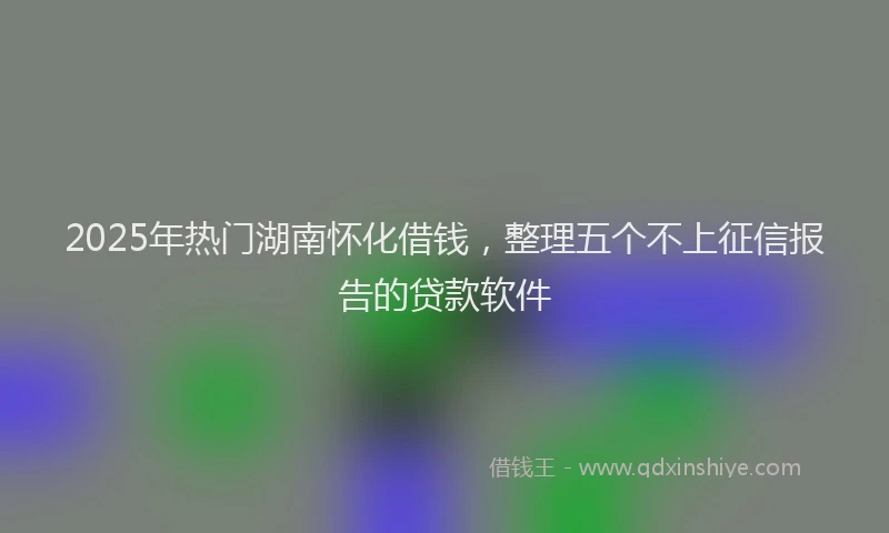 2025年热门湖南怀化借钱，整理五个不上征信报告的贷款软件