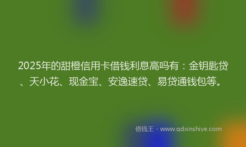 2025年的甜橙信用卡借钱利息高吗有：金钥匙贷、天小花、现金宝、安逸速贷、易贷通钱包等。