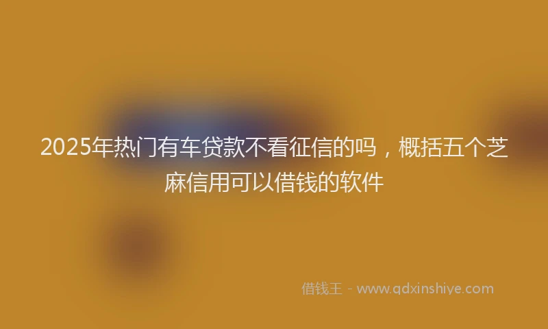 2025年热门有车贷款不看征信的吗，概括五个芝麻信用可以借钱的软件