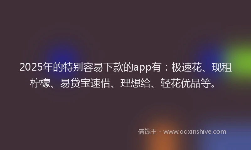 2025年的特别容易下款的app有：极速花、现租柠檬、易贷宝速借、理想给、轻花优品等。