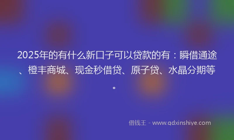 2025年的有什么新口子可以贷款的有：瞬借通途、橙丰商城、现金秒借贷、原子贷、水晶分期等。