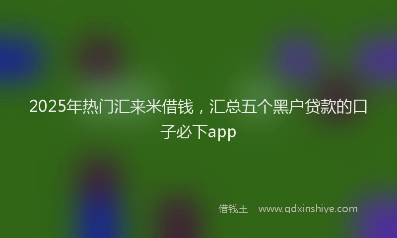 2025年热门汇来米借钱，汇总五个黑户贷款的口子必下app