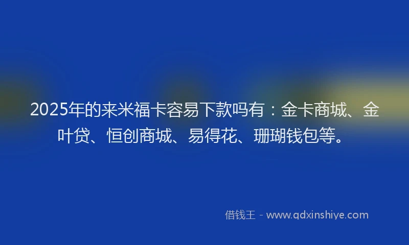 2025年的来米福卡容易下款吗有：金卡商城、金叶贷、恒创商城、易得花、珊瑚钱包等。