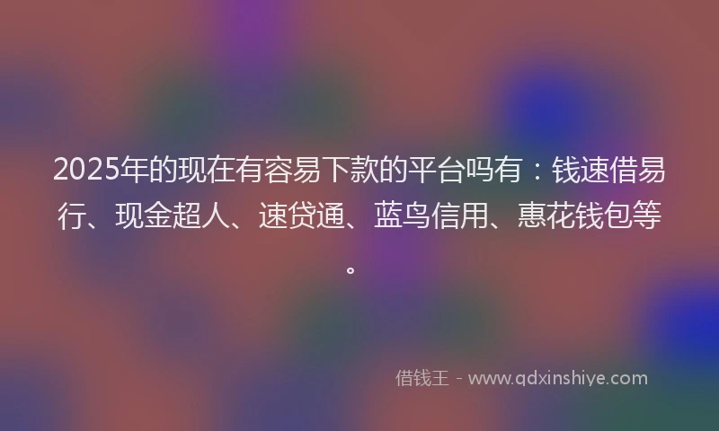 2025年的现在有容易下款的平台吗有：钱速借易行、现金超人、速贷通、蓝鸟信用、惠花钱包等。