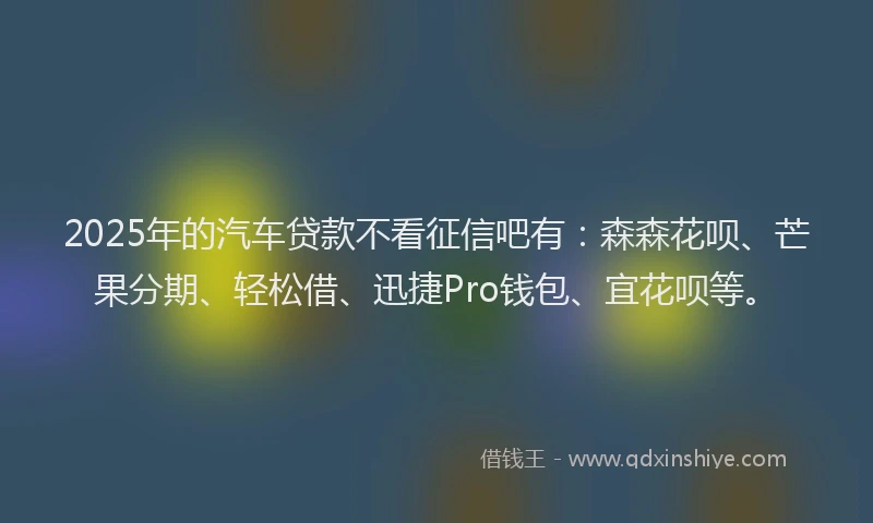 2025年的汽车贷款不看征信吧有：森森花呗、芒果分期、轻松借、迅捷Pro钱包、宜花呗等。