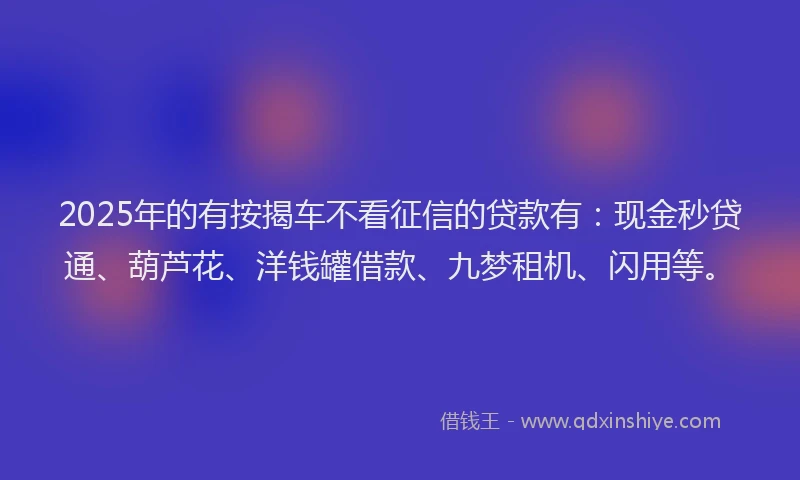 2025年的有按揭车不看征信的贷款有：现金秒贷通、葫芦花、洋钱罐借款、九梦租机、闪用等。