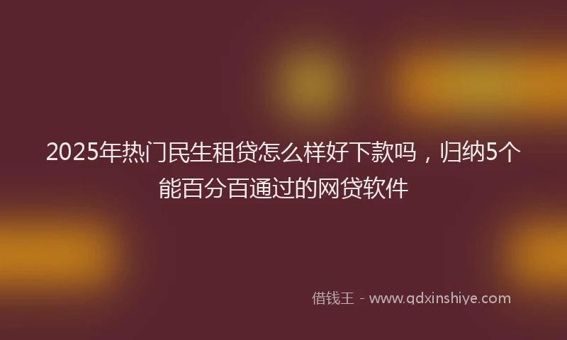 2025年热门民生租贷怎么样好下款吗，归纳5个能百分百通过的网贷软件