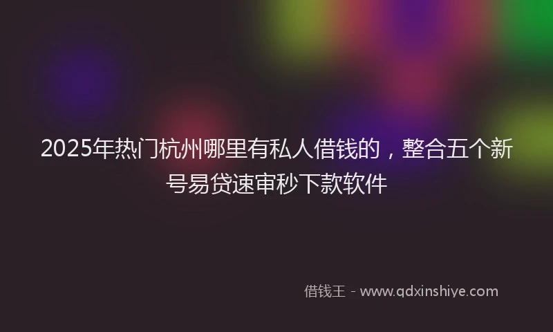 2025年热门杭州哪里有私人借钱的，整合五个新号易贷速审秒下款软件