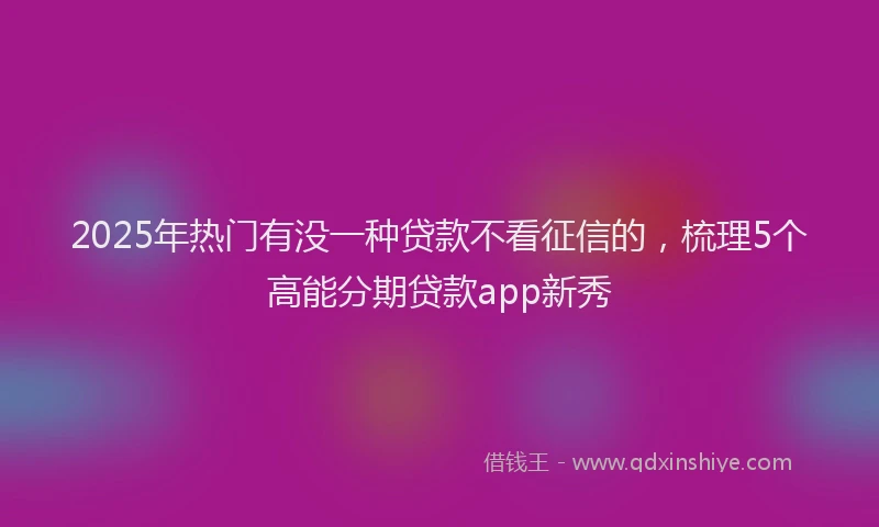 2025年热门有没一种贷款不看征信的，梳理5个高能分期贷款app新秀