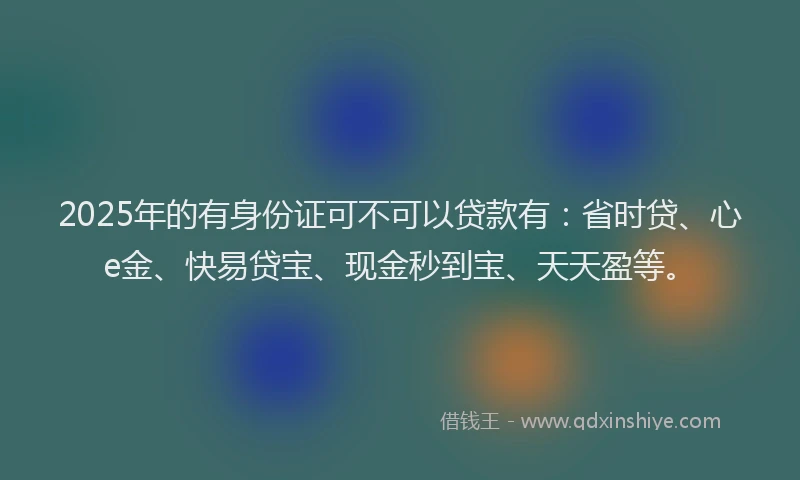 2025年的有身份证可不可以贷款有：省时贷、心e金、快易贷宝、现金秒到宝、天天盈等。