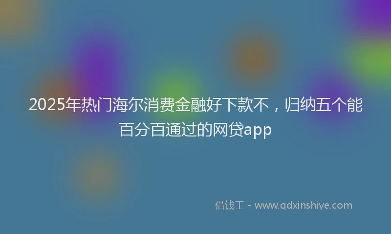 2025年热门海尔消费金融好下款不，归纳五个能百分百通过的网贷app