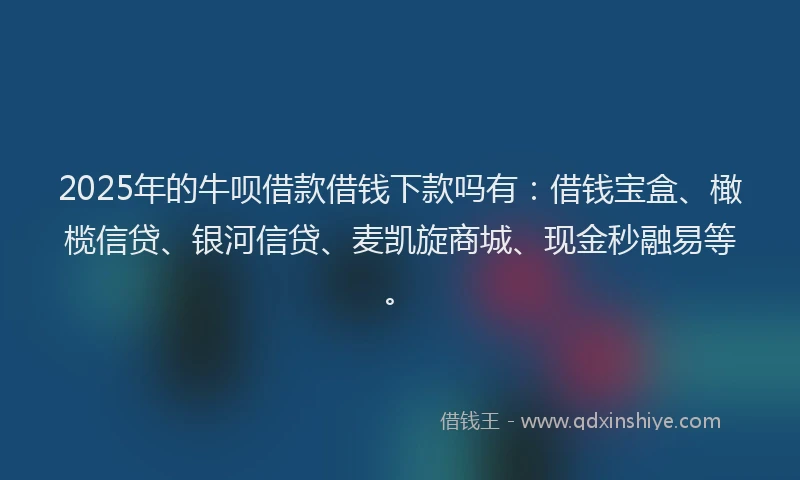 2025年的牛呗借款借钱下款吗有：借钱宝盒、橄榄信贷、银河信贷、麦凯旋商城、现金秒融易等。