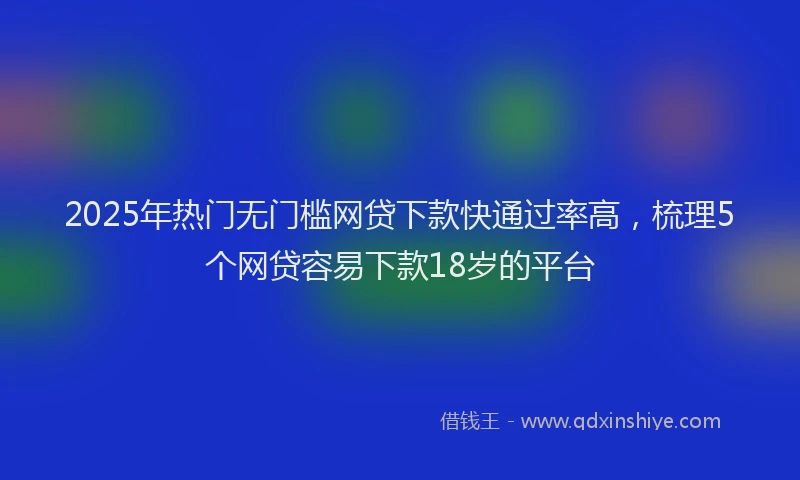 2025年热门无门槛网贷下款快通过率高，梳理5个网贷容易下款18岁的平台