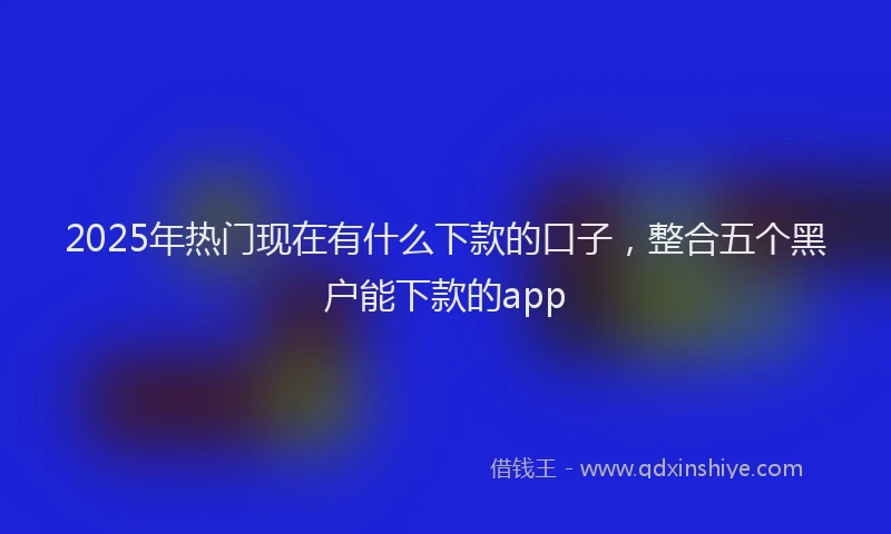 2025年热门现在有什么下款的口子，整合五个黑户能下款的app
