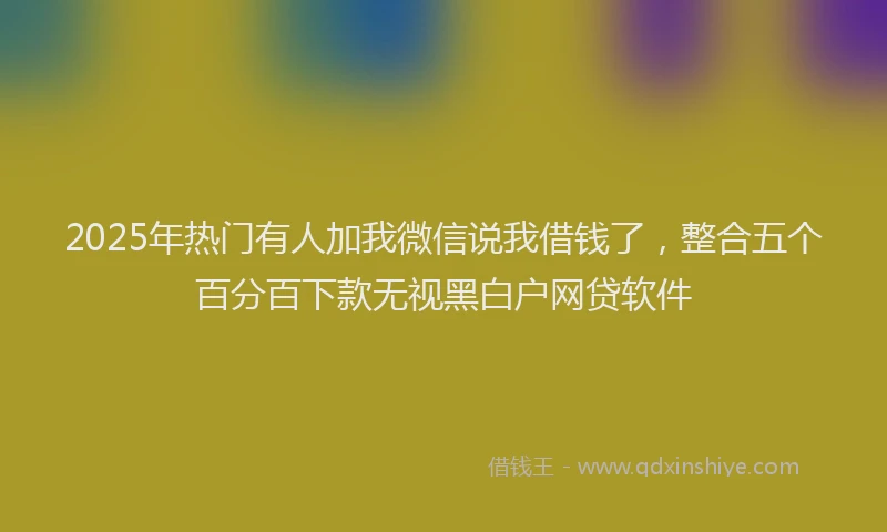 2025年热门有人加我微信说我借钱了，整合五个百分百下款无视黑白户网贷软件