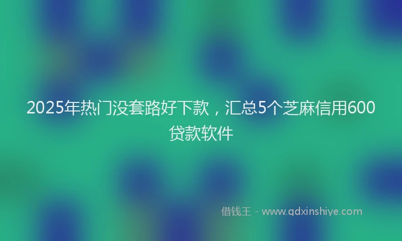2025年热门没套路好下款，汇总5个芝麻信用600贷款软件