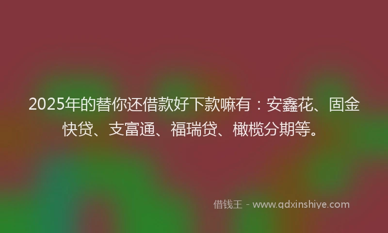 2025年的替你还借款好下款嘛有：安鑫花、固金快贷、支富通、福瑞贷、橄榄分期等。