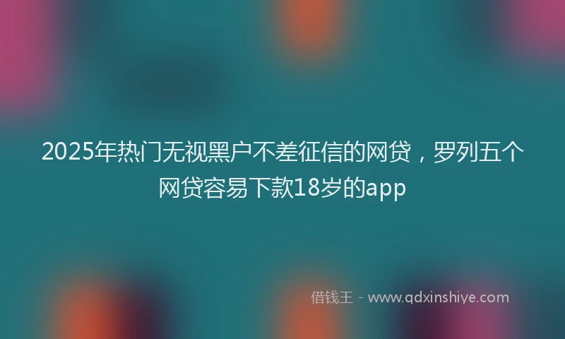2025年热门无视黑户不差征信的网贷，罗列五个网贷容易下款18岁的app