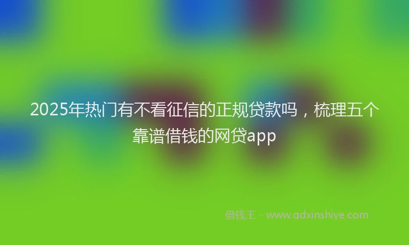 2025年热门有不看征信的正规贷款吗，梳理五个靠谱借钱的网贷app